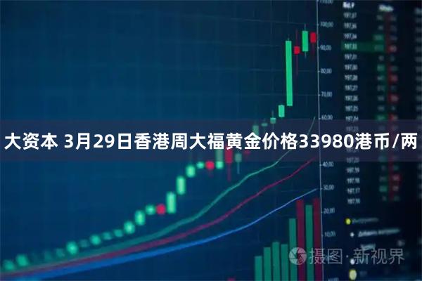 大资本 3月29日香港周大福黄金价格33980港币/两