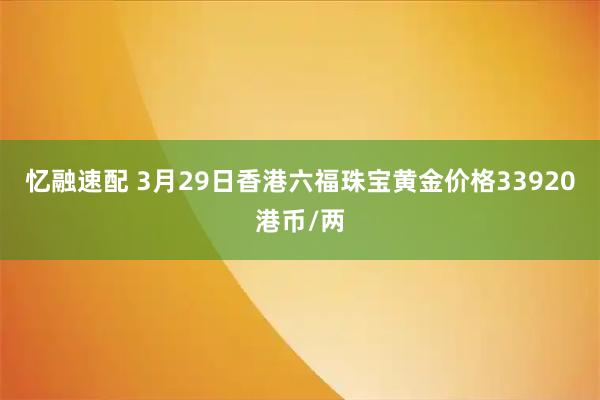 忆融速配 3月29日香港六福珠宝黄金价格33920港币/两