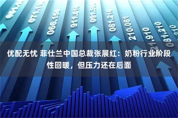 优配无忧 菲仕兰中国总裁张展红：奶粉行业阶段性回暖，但压力还在后面