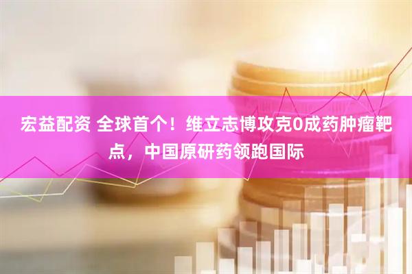 宏益配资 全球首个！维立志博攻克0成药肿瘤靶点，中国原研药领跑国际