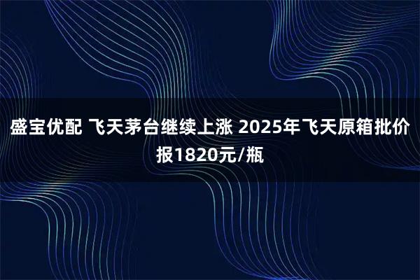 盛宝优配 飞天茅台继续上涨 2025年飞天原箱批价报1820元/瓶
