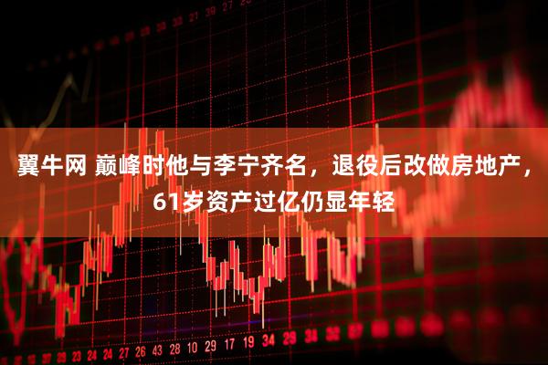 翼牛网 巅峰时他与李宁齐名，退役后改做房地产，61岁资产过亿仍显年轻