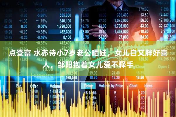 点登富 水亦诗小7岁老公晒娃，女儿白又胖好喜人，邹阳抱着女儿爱不释手