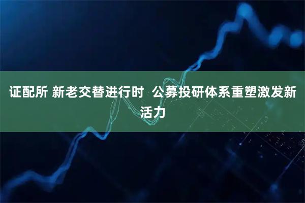证配所 新老交替进行时  公募投研体系重塑激发新活力