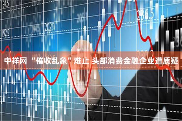 中祥网 “催收乱象”难止 头部消费金融企业遭质疑