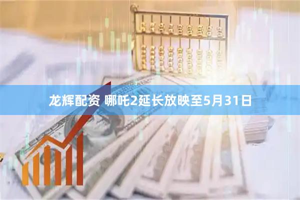 龙辉配资 哪吒2延长放映至5月31日