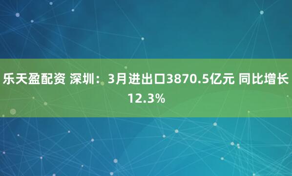 乐天盈配资 深圳：3月进出口3870.5亿元 同比增长12.3%