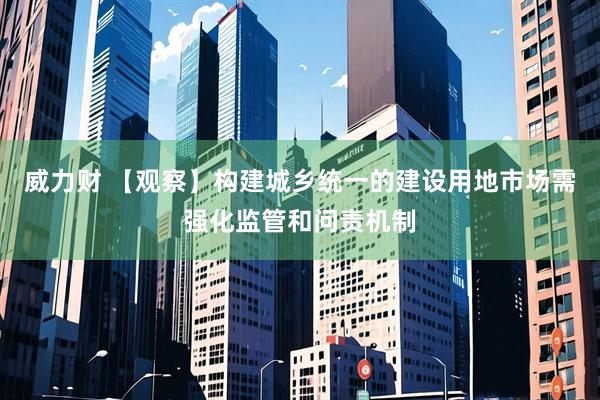 威力财 【观察】构建城乡统一的建设用地市场需强化监管和问责机制