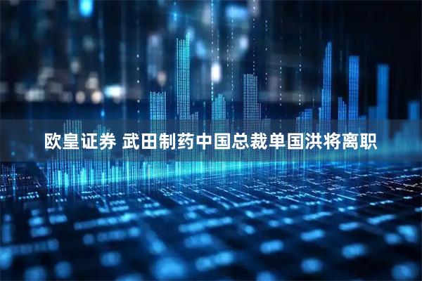 欧皇证券 武田制药中国总裁单国洪将离职