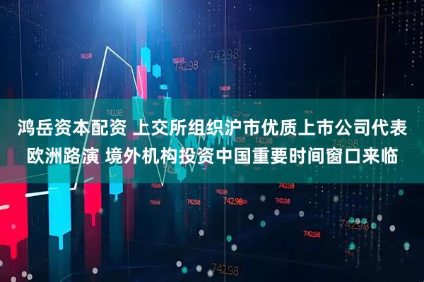 鸿岳资本配资 上交所组织沪市优质上市公司代表欧洲路演 境外机构投资中国重要时间窗口来临