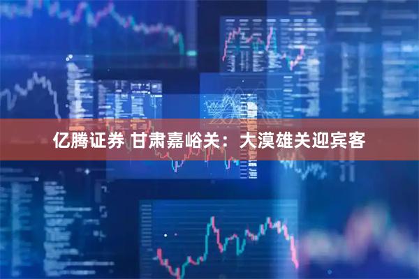 亿腾证券 甘肃嘉峪关：大漠雄关迎宾客