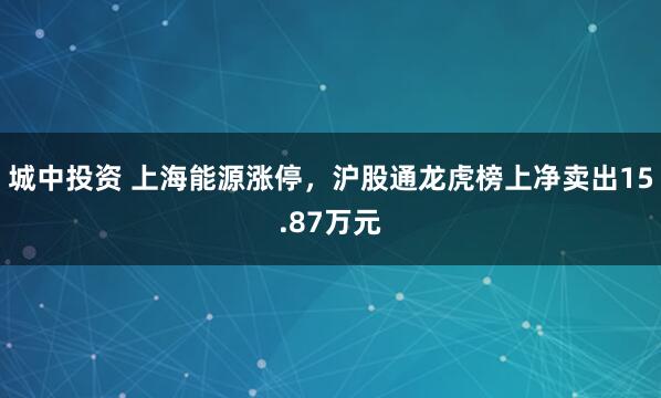 城中投资 上海能源涨停,沪股通龙虎榜上净卖出15.87万元