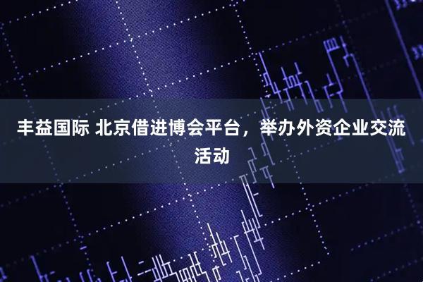 丰益国际 北京借进博会平台,举办外资企业交流活动