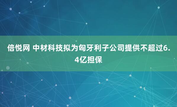 倍悦网 中材科技拟为匈牙利子公司提供不超过6.4亿担保