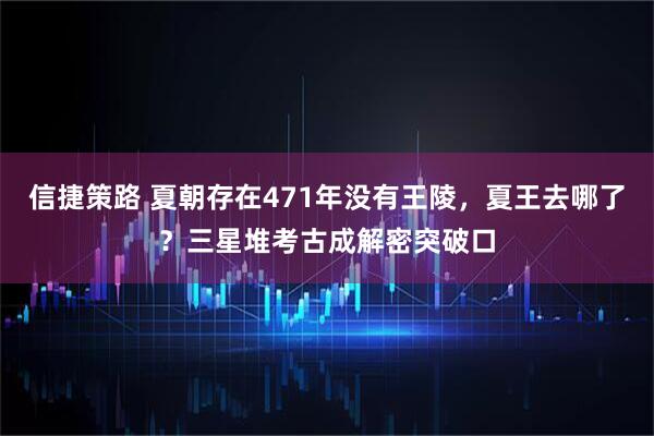 信捷策路 夏朝存在471年没有王陵,夏王去哪了?三星堆考古成解密突破口