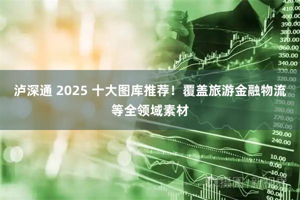 泸深通 2025 十大图库推荐!覆盖旅游金融物流等全领域素材