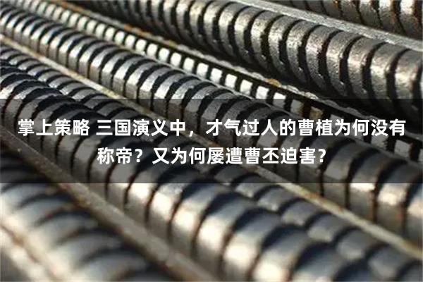 掌上策略 三国演义中,才气过人的曹植为何没有称帝?又为何屡遭曹丕迫害?