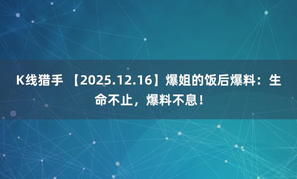 K线猎手 【2025.12.16】爆姐的饭后爆料：生命不止，爆料不息！