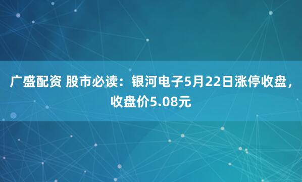 广盛配资 股市必读：银河电子5月22日涨停收盘，收盘价5.08元