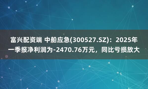 富兴配资端 中船应急(300527.SZ)：2025年一季报净利润为-2470.76万元，同比亏损放大