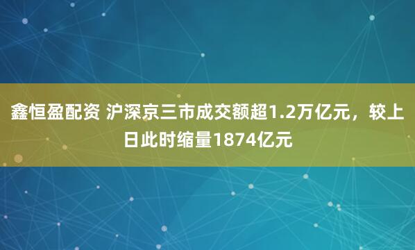 鑫恒盈配资 沪深京三市成交额超1.2万亿元，较上日此时缩量1874亿元