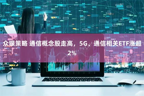 众银策略 通信概念股走高，5G、通信相关ETF涨超2%
