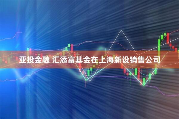 亚投金融 汇添富基金在上海新设销售公司