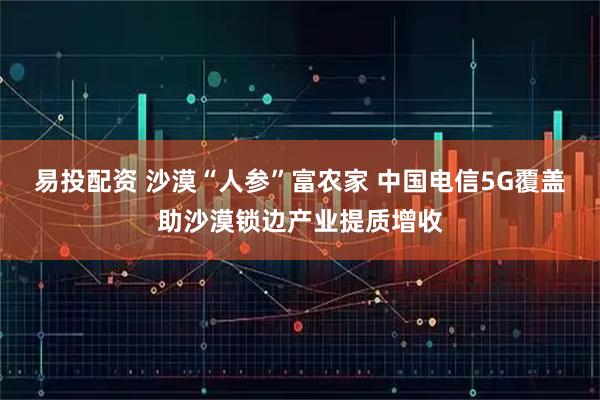 易投配资 沙漠“人参”富农家 中国电信5G覆盖助沙漠锁边产业提质增收