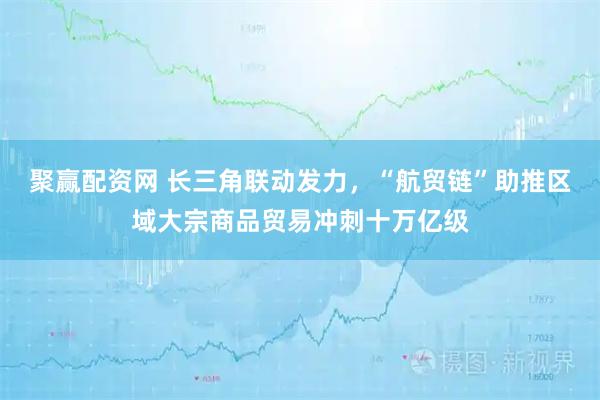 聚赢配资网 长三角联动发力，“航贸链”助推区域大宗商品贸易冲刺十万亿级