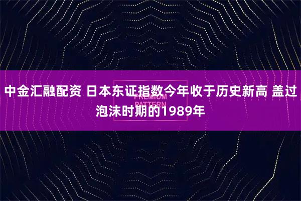 中金汇融配资 日本东证指数今年收于历史新高 盖过泡沫时期的1989年