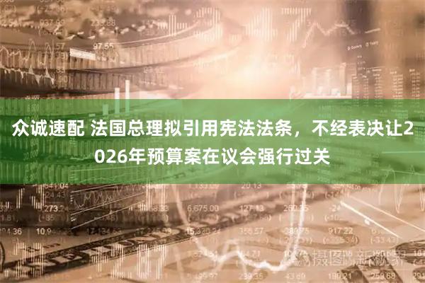 众诚速配 法国总理拟引用宪法法条，不经表决让2026年预算案在议会强行过关