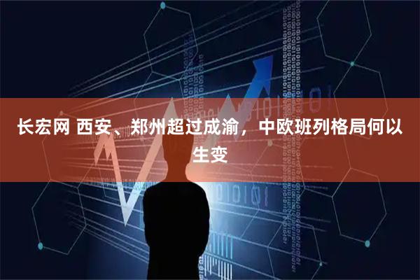 长宏网 西安、郑州超过成渝，中欧班列格局何以生变