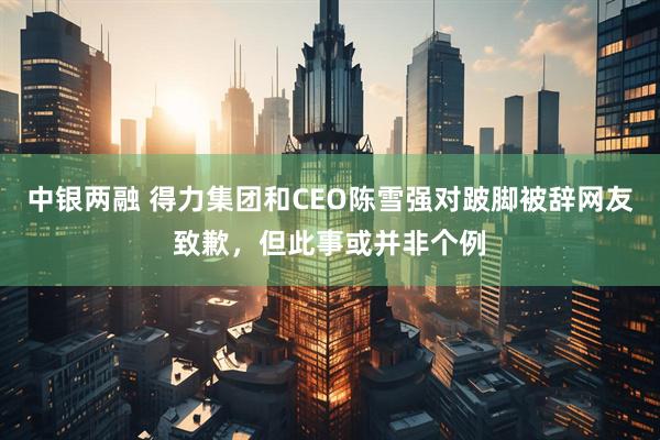 中银两融 得力集团和CEO陈雪强对跛脚被辞网友致歉，但此事或并非个例