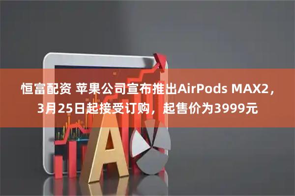 恒富配资 苹果公司宣布推出AirPods MAX2，3月25日起接受订购，起售价为3999元