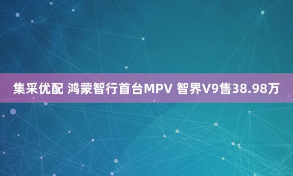 集采优配 鸿蒙智行首台MPV 智界V9售38.98万