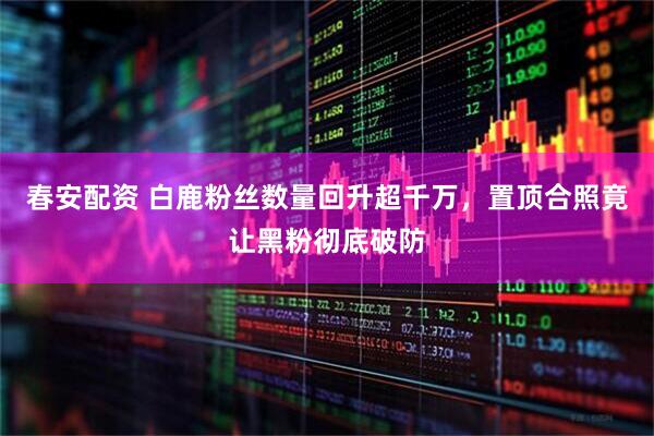 春安配资 白鹿粉丝数量回升超千万,置顶合照竟让黑粉彻底破防