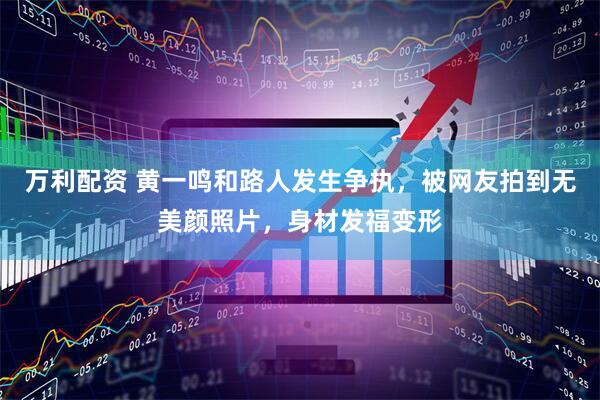 万利配资 黄一鸣和路人发生争执,被网友拍到无美颜照片,身材发福变形